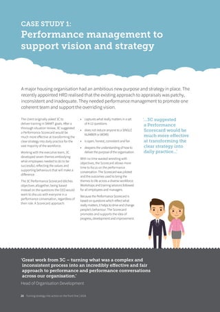 Turning strategy into action on the front line | 201826
CASE STUDY 1:
Performance management to
support vision and strategy
The client originally asked 3C to
deliver training in SMART goals. After a
thorough situation review, 3C suggested
a Performance Scorecard would be
much more eﬀective at transforming the
clear strategy into daily practice for the
vast majority of the workforce.
Working with the executive team, 3C
developed seven themes embodying
what employees needed to do to be
successful, reflecting the values and
supporting behaviours that will make a
diﬀerence.
The 3C Performance Scorecard ditches
objectives altogether, being based
instead on the questions the CEO would
want to discuss with everyone in a
performance conversation, regardless of
their role. A Scorecard approach:
• captures what really matters in a set
of 4-12 questions
• does not reduce anyone to a SINGLE
NUMBER or WORD
• is open, honest, consistent and fair
• deepens the understanding of how to
deliver the purpose of the organisation.
With no time wasted wrestling with
objectives, the Scorecard allows more
time to focus on the performance
conversation. The Scorecard was piloted
and the outcomes used to bring the
themes to life across a diverse workforce.
Workshops and training sessions followed
for all employees and managers.
Because the Performance Scorecard is
based on questions which reflect what
really matters, it helps to drive and change
people’s behaviour. The Scorecard
promotes and supports the idea of
progress, development and improvement.
A major housing organisation had an ambitious new purpose and strategy in place. The
recently appointed HRD realised that the existing approach to appraisals was patchy,
inconsistent and inadequate. They needed performance management to promote one
coherent team and support the overriding vision.
‘...3C suggested
a Performance
Scorecard would be
much more eﬀective
at transforming the
clear strategy into
daily practice...’
‘Great work from 3C – turning what was a complex and
inconsistent process into an incredibly eﬀective and fair
approach to performance and performance conversations
across our organisation.’
Head of Organisation Development
 