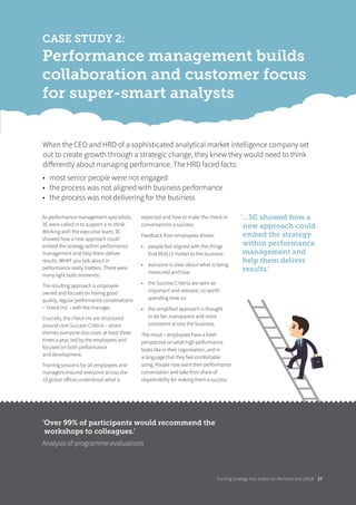 Turning strategy into action on the front line | 2018
CASE STUDY 2:
Performance management builds
collaboration and customer focus
for super-smart analysts
As performance management specialists,
3C were called in to support a re-think.
Working with the executive team, 3C
showed how a new approach could
embed the strategy within performance
management and help them deliver
results. WHAT you talk about in
performance really matters. There were
many light bulb moments!
The resulting approach is employee-
owned and focuses on having good
quality, regular performance conversations
– ‘check-ins’ – with the manager.
Crucially, the check-ins are structured
around core Success Criteria – seven
themes everyone discusses at least three
times a year, led by the employees and
focused on both performance
and development.
Training sessions for all employees and
managers ensured everyone across the
10 global oﬀices understood what is
expected and how to make the check-in
conversations a success.
Feedback from employees shows:
• people feel aligned with the things
that REALLY matter to the business
• everyone is clear about what is being
measured and how
• the Success Criteria are seen as
important and relevant, so worth
spending time on
• the simplified approach is thought
to be fair, transparent and more
consistent across the business.
The result – employees have a fresh
perspective on what high performance
looks like in their organisation, and in
a language that they feel comfortable
using. People now want their performance
conversation and take their share of
responsibility for making them a success.
When the CEO and HRD of a sophisticated analytical market intelligence company set
out to create growth through a strategic change, they knew they would need to think
diﬀerently about managing performance. The HRD faced facts:
• most senior people were not engaged
• the process was not aligned with business performance
• the process was not delivering for the business
‘Over 99% of participants would recommend the
workshops to colleagues.’
Analysis of programme evaluations
‘...3C showed how a
new approach could
embed the strategy
within performance
management and
help them deliver
results.’
Turning strategy into action on the front line | 2018 2727
 