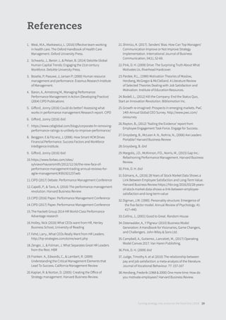 References
1. West, M.A., Markiewicz, L. (2016) Eﬀective team working
in health care. The Oxford Handbook of Health Care
Management. Oxford University Press.
2. Schwartz, J., Bersin J., & Pelser, B. (2014) Deloitte Global
Human Capital Trends: Engaging the 21st-century
Workforce. Deloitte University Press.
3. Boselie, P; Paauwe, J; Jansen P; (2000) Human resource
management and performance. Erasmus Research Institute
of Management.
4. Baron, A., Armstrong M., Managing Performance:
Performance Management in Action (Developing Practice)
(2004) CIPD Publications
5. Giﬀord, Jonny (2016) Could do better? Assessing what
works in performance management Research report. CIPD
6. Giﬀord, Jonny (2016) ibid.
7. https://www.cebglobal.com/blogs/corporate-hr-removing-
performance-ratings-is-unlikely-to-improve-performance/
8. Berggren. E & Fitz-enz, J. (2006). How Smart HCM Drives
Financial Performance. Success Factors and Workforce
Intelligence Institute.
9. Giﬀord, Jonny (2016) ibid
10.https://www.forbes.com/sites/
sylviavorhausersmith/2012/12/16/the-new-face-of-
performance-management-trading-annual-reviews-for-
agile-management/#391921237aeb
11.CIPD (2017) Debate. Performance Management Conference
12.Capelli, P., & Tavis, A. (2016) The performance management
revolution. Harvard Business Review
13.CIPD (2016) Paper. Performance Management Conference
14.CIPD (2017) Paper. Performance Management Conference
15.The Hackett Group 2014 HR World-Class Performance
Advantage research
16.Holley, Nick (2016) What CEOs want from HR, Henley
Business School, University of Reading
17.Fehd, Larry., What CEOs Really Want from HR Leaders.
http://hp-strategies.com/ezine/want.php
18.Zenger, J., & Folman, J. What Separates Great HR Leaders
from the Rest. HBR
19.Franken. A., Edwards, C., & Lambert, R. (2009)
Understanding the Critical Management Elements that
Lead To Success. California Management Review
20.Kaplan, R. & Norton, D. (2005): Creating the Oﬀice of
Strategy management. Harvard Business Review.
21.Shimizu, K. (2017). Senders’ Bias: How Can Top Managers’
Communication Improve or Not Improve Strategy
Implementation. International Journal of Business
Communication, 54(1), 52-69.
22.Pink, D. H. (2009) Drive: The Surprising Truth About What
Motivates Us. Riverhead Hardcover.
23.Pardee, R.L., (1990) Motivation Theories of Maslow,
Herzberg, McGregor & McClelland. A Literature Review
of Selected Theories Dealing with Job Satisfaction and
Motivation. Institute of Education Resources.
24.Bodell, L., (2012) Kill the Company: End the Status Quo,
Start an Innovation Revolution. Bibliomotion Inc.
25.Growth re-imagined: Prospects in emerging markets. PwC
14th Annual Global CEO Survey. http://www.pwc.com/
ceosurvey
26.Rayton, B., (2012) ‘Nailing the Evidence’ report from
Employee Engagement Task Force. Engage for Success.
27.Groysberg, B., McLean A. N., Nohria, N., (2006) Are Leaders
Portable? Harvard Business Review
28.Groysberg, B. ibid
29.Margolis, J.D., McKinnon, P.D., Norris, M., (2015) Gap Inc.:
Refashioning Performance Management. Harvard Business
Review.
30.Pink, D. H. ibid
31.Edmans, A., (2016) 28 Years of Stock Market Data Shows a
Link Between Employee Satisfaction and Long-Term Value.
Harvard Business Review https://hbr.org/2016/03/28-years-
of-stock-market-data-shows-a-link-between-employee-
satisfaction-and-long-term-value
32.Digman, J.M. (1990). Personality structure: Emergence of
the five-factor model. Annual Review of Psychology. 41:
417–440.
33.Collins, J., (2001) Good to Great. Random House
34.Osterwalder, A., Y Pigneur (2010) Business Model
Generation: A Handbook for Visionaries, Game Changers,
and Challengers. John Wiley & Sons Ltd.
35.Campbell, A., Gutierrez., Lancelott, M., (2017) Operating
Model Canvas 2017. Van Haren Publishing.
36.Pink, D. H. (2009) ibid
37.Judge, Timothy A. et al (2010) The relationship between
pay and job satisfaction: a meta-analysis of the literature.
Journal of Vocational Behaviour. 77: 157-167
38.Herzberg, Frederik (1968 & 2000) One more time: How do
you motivate employees? Harvard Business Review.
Turning strategy into action on the front line | 2018 29
 