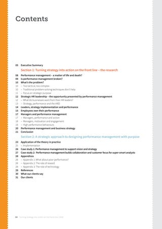 Turning strategy into action on the front line | 201804
Contents
05 Executive Summary
Section 1: Turning strategy into action on the front line – the research
08 Performance management – a matter of life and death?
09 Is performance management broken?
10 What’s the problem?
10 – Too tactical, too complex
10 – Traditional problem-solving techniques don’t help
11 – Focus on strategic purpose
12 Strategic HR leadership – the opportunity presented by performance management
12 – What do businesses want from their HR leaders?
13 – Strategy, performance and the HRD
14 Leaders, strategy implementation and performance
15 Employees own their performance
17 Managers and performance management
17 – Managers, performance and action
18 – Managers, motivation and engagement
18 – High performance behaviours
20 Performance management and business strategy
21 Conclusion
Section 2: A strategic approach to designing performance management with purpose
23 Application of the theory in practice
25 – Implementation
26 Case study 1: Performance management to support vision and strategy
27 Case study 2: Performance management builds collaboration and customer focus for super-smart analysts
28 Appendices
28 – Appendix 1: What about poor performance?
28 – Appendix 2: The role of reward
28 – Appendix 3: The role of technology
29 References
30 What our clients say
31 Our clients
 