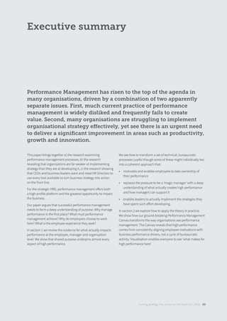 Performance Management has risen to the top of the agenda in
many organisations, driven by a combination of two apparently
separate issues. First, much current practice of performance
management is widely disliked and frequently fails to create
value. Second, many organisations are struggling to implement
organisational strategy eﬀectively, yet see there is an urgent need
to deliver a signiﬁcant improvement in areas such as productivity,
growth and innovation.
Executive summary
Turning strategy into action on the front line | 2018 05
This paper brings together a) the research examining
performance management processes, b) the research
revealing that organisations are far weaker at implementing
strategy than they are at developing it, c) the research showing
that CEOs and business leaders want and need HR Directors to
use every tool available to turn business strategy into action
on the front line.
For the strategic HRD, performance management oﬀers both
a high-profile platform and the greatest opportunity to impact
the business.
Our paper argues that successful performance management
needs to form a deep understanding of purpose. Why manage
performance in the first place? What must performance
management achieve? Why do employees choose to work
here? What is the employee experience they seek?
In section 1 we review the evidence for what actually impacts
performance at the employee, manager and organisation
level. We show that shared purpose underpins almost every
aspect of high performance.
We see how to transform a set of technical, bureaucratic
processes (useful though some of these might individually be)
into a coherent approach that:
• motivates and enables employees to take ownership of
their performance
• replaces the pressure to be a ‘magic manager’ with a deep
understanding of what actually creates high performance
and how managers can support it
• enables leaders to actually implement the strategies they
have spent such eﬀort developing.
In section 2 we explore how to apply the theory in practice.
We show how our ground-breaking Performance Management
Canvas transforms the way organisations see performance
management. The Canvas reveals that high performance
comes from consistently aligning employee motivations with
business performance drivers, not a cycle of bureaucratic
activity. Visualisation enables everyone to see ‘what makes for
high performance here’.
 