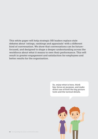 Turning strategy into action on the front line | 201806
So, enjoy what is here, think
big, focus on purpose, and make
direct use of both the big picture
tools and the tactical details.
This white paper will help strategic HR leaders replace stale
debates about ‘ratings, rankings and appraisals’ with a diﬀerent
kind of conversation. We show that conversations can be future-
focused, and designed to shape a deeper understanding across the
workforce about what it means to own their performance. This will
result in greater engagement and satisfaction for employees and
better results for the organisation.
 