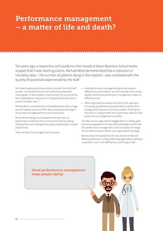 Turning strategy into action on the front line | 201808
He linked hospital performance data to output from NHS staﬀ
surveys. He showed that the more staﬀ who worked with
shared goals, or who worked in teams where the success of the
team depended on everyone in it, the greater the reduction in
patient mortality rates.[1]
Michael West’s comprehensive and detailed work led to a huge
wave of interest across the NHS. Many hospitals looked again
at how they managed performance at every level.
We think his findings are so powerful that when we run
performance workshops we summarise his work by stating:
‘Good performance management stops people dying’. It makes
people think.
There are two critical insights from this work:
• Good performance management genuinely makes a
diﬀerence to performance. You’d be amazed at how many
leaders believe that performance management makes no
diﬀerence at all.
• When organisational leaders see that a fresh approach
to managing performance enables them to deliver their
strategy, then they want it to be successful. They’ll give it
their buy-in, and give HRDs the support they need to make
performance management successful.
Too often we see organisations bogged down in ratings, goals
andannualappraisals.Intherestofthiswhitepaperwewillshow
how performance management can be an enabler of change
and an eﬀective way to deliver your organisation’s strategy.
We may not all be saving lives every day, but we can become
eﬀective performers in a high performing organisation, working in
a way that is much more fulfilling than ‘just doing our job’.
Ten years ago, a researcher and academic then based at Aston Business School wrote
a paper that made startling claims. Michael West demonstrated that a reduction in
mortality rates – the number of patients dying in the hospital – was correlated with the
quality of appraisals experienced by the staﬀ.
Performance management
– a matter of life and death?
‘Good performance management
stops people dying.’
 