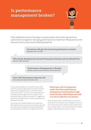 Turning strategy into action on the front line | 2018 09
The eye-catching headlines are only part of the story. More
than three quarters of organisations have either revised their
performance management systems in the last 18 months,
or plan to do so soon.[2]
Just 14 per cent of organisations see
their performance management as fit for purpose. That’s
extraordinary when you stop to think about it. It suggests that
performance management as it is currently understood is not
delivering on any level.
The conclusion from Deloitte’s Global Human Capital Trend
2014 research was that ‘only 8 per cent of companies report that
their performance management process drives high levels of
value, while 58 per cent said it is not an eﬀective use of time.’
‘Only 8 per cent of companies
report that their performance
management process drives high
levels of value, while 58 per cent said
it is not an eﬀective use of time.’
Yet Michael West showed in his NHS research that it doesn’t
have to be like this; that performance management can be one
of the most powerful levers available to deliver organisational
results. Getting it right is critical, doing it badly is not an option.
A deeper understanding of the problem is needed.
CEOs of global businesses have begun to speak publicly about fresh approaches to
performance management. Managing performance has moved from HR operations to the
executive suite as shown by the following headlines:
Is performance
management broken?
‘Accenture will get rid of annual performance reviews’
Washington Post July 2015
‘Why Adobe Abolished the Annual Performance Review and You Should Too’
Business Insider April 2014
‘Performance Management is Broken’
Deloitte, quoted in Harvard Business Review April 2015
‘Don’t Kill Performance Reviews Yet’
Harvard Business Review November 2016
 
