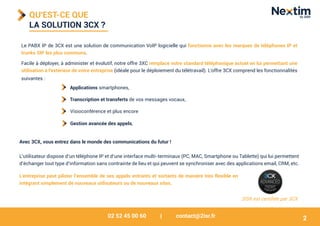 02 52 45 00 60 | contact@2isr.fr
QU'EST-CE QUE
LA SOLUTION 3CX ?
Le PABX IP de 3CX est une solution de communication VoIP logicielle qui fonctionne avec les marques de téléphones IP et
trunks SIP les plus communs.
Facile à déployer, à administer et évolutif, notre offre 3XC remplace votre standard téléphonique actuel en lui permettant une
utilisation à l'extérieur de votre entreprise (idéale pour le déploiement du télétravail). L'offre 3CX comprend les fonctionnalités
suivantes :
L’utilisateur dispose d’un téléphone IP et d’une interface multi-terminaux (PC, MAC, Smartphone ou Tablette) qui lui permettent
d’échanger tout type d’information sans contrainte de lieu et qui peuvent se synchroniser avec des applications email, CRM, etc.
2ISR est certifiée par 3CX
Applications smartphones,
Visioconférence et plus encore
Avec 3CX, vous entrez dans le monde des communications du futur !
Transcription et transferts de vos messages vocaux,
Gestion avancée des appels,
2
L’entreprise peut piloter l’ensemble de ses appels entrants et sortants de manière très flexible en
intégrant simplement de nouveaux utilisateurs ou de nouveaux sites.
 