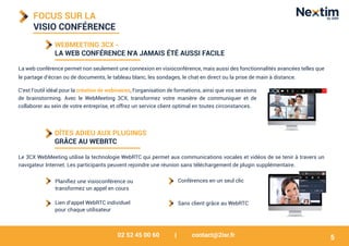 02 52 45 00 60 | contact@2isr.fr
FOCUS SUR LA
VISIO CONFÉRENCE
WEBMEETING 3CX -
LA WEB CONFÉRENCE N'A JAMAIS ÉTÉ AUSSI FACILE
La web conférence permet non seulement une connexion en visioconférence, mais aussi des fonctionnalités avancées telles que
le partage d’écran ou de documents, le tableau blanc, les sondages, le chat en direct ou la prise de main à distance.
DÎTES ADIEU AUX PLUGINGS
GRÂCE AU WEBRTC
C’est l’outil idéal pour la création de webinaires, l’organisation de formations, ainsi que vos sessions
de brainstorming. Avec le WebMeeting 3CX, transformez votre manière de communiquer et de
collaborer au sein de votre entreprise, et offrez un service client optimal en toutes circonstances.
Le 3CX WebMeeting utilise la technologie WebRTC qui permet aux communications vocales et vidéos de se tenir à travers un
navigateur Internet. Les participants peuvent rejoindre une réunion sans téléchargement de plugin supplémentaire.
Sans client grâce au WebRTC
Conférences en un seul clic
Lien d’appel WebRTC individuel
pour chaque utilisateur
5
Planifiez une visioconférence ou
transformez un appel en cours
 