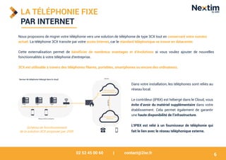 02 52 45 00 60 | contact@2isr.fr
LA TÉLÉPHONIE FIXE
PAR INTERNET
Nous proposons de migrer votre téléphonie vers une solution de téléphonie de type 3CX tout en conservant votre numéro
actuel. La téléphonie 3CX transite par votre accès Internet, car le standard téléphonique se trouve en datacenter.
Cette externalisation permet de bénéficier de nombreux avantages et d’évolutions si vous voulez ajouter de nouvelles
fonctionnalités à votre téléphonie d’entreprise.
3CX est utilisable à travers des téléphones filaires, portables, smartphones ou encore des ordinateurs.
Dans votre installation, les téléphones sont reliés au
réseau local.
Le contrôleur (IPBX) est hébergé dans le Cloud, vous
évite d’avoir du matériel supplémentaire dans votre
établissement. Cela permet également de garantir
une haute disponibilité de l’infrastructure.
L’IPBX est relié à un fournisseur de téléphonie qui
fait le lien avec le réseau téléphonique externe.
Schéma de fonctionnement
de la solution 3CX proposée par 2ISR
6
 