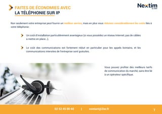 02 52 45 00 60 | contact@2isr.fr
FAITES DE ÉCONOMIES AVEC
LA TÉLÉPHONIE SUR IP
Non seulement votre entreprise peut fournir un meilleur service, mais en plus vous réduisez considérablement les coûts liés à
votre téléphonie :
Vous pouvez profiter des meilleurs tarifs
de communication du marché, sans être lié
à un opérateur spécifique.
Un coût d’installation particulièrement avantageux (si vous possédez un réseau Internet, pas de câbles
à mettre en place…),
Le coût des communications est fortement réduit en particulier pour les appels lointains, et les
communications intersites de l’entreprise sont gratuites.
7
 