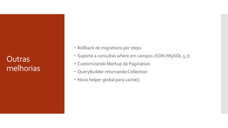 Outras
melhorias
 Rollback de migrations por steps
 Suporte a consultas where em campos JSON (MySQL 5.7)
 Customizando Markup da Pagination
 QueryBuilder retornando Collection
 Novo helper global para cache()
 
