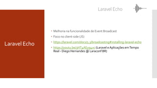 Laravel Echo
 Melhoria na funcionalidade de Event Broadcast
 Foco no client-side (JS)
 https://laravel.com/docs/5.3/broadcasting#installing-laravel-echo
 https://youtu.be/3HT4AEy94vc (Laravel e Aplicações emTempo
Real - Diego Hernandes @ Laraconf BR)
 