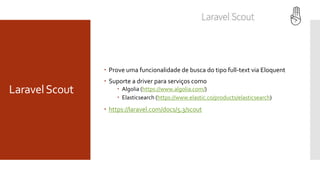 LaravelScout
 Prove uma funcionalidade de busca do tipo full-text via Eloquent
 Suporte a driver para serviços como
 Algolia (https://www.algolia.com/)
 Elasticsearch (https://www.elastic.co/products/elasticsearch)
 https://laravel.com/docs/5.3/scout
 