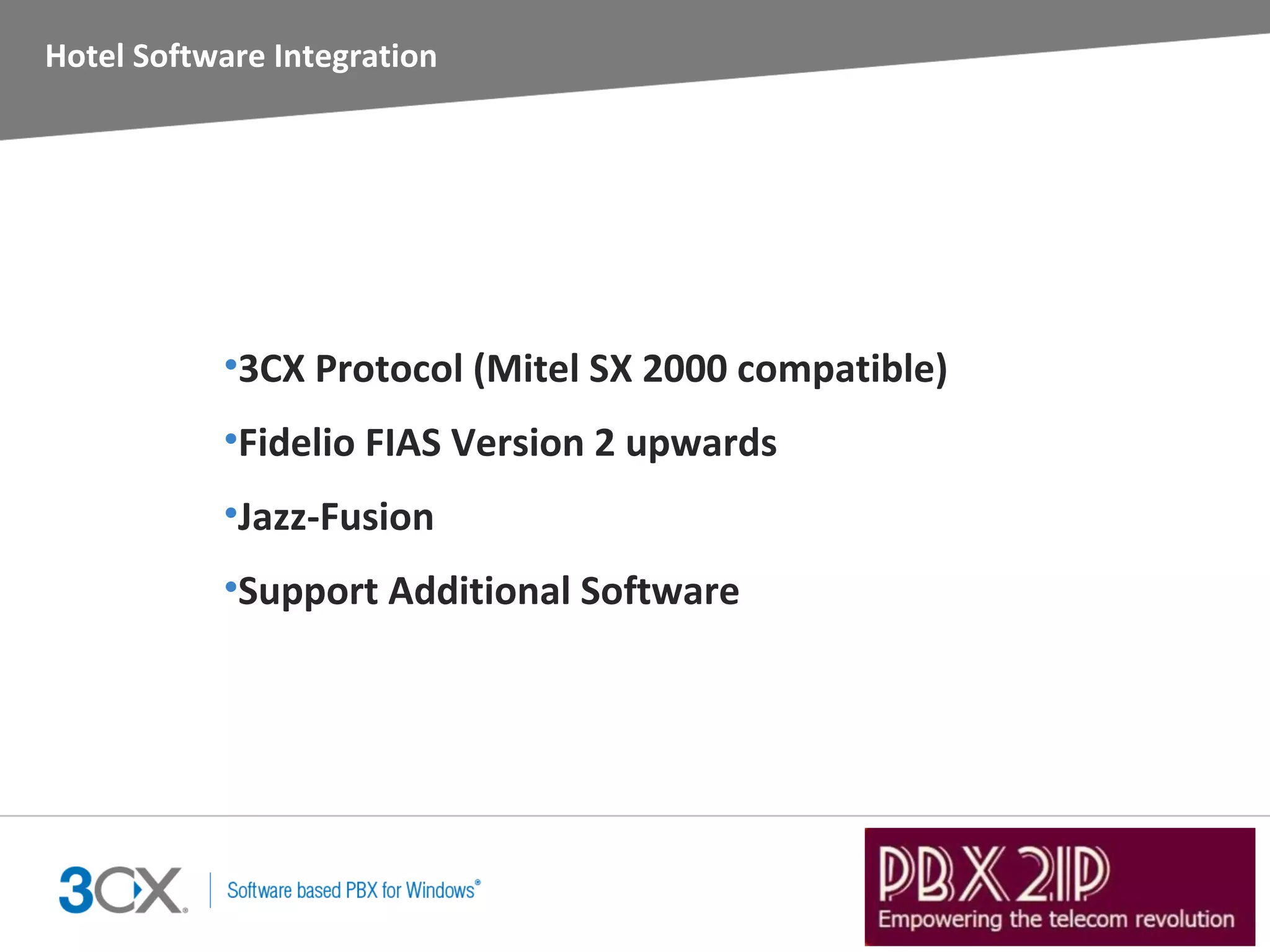 Hotel Software Integration




           •3CX Protocol (Mitel SX 2000 compatible)
           •Fidelio FIAS Version 2 upwards
           •Jazz-Fusion
           •Support Additional Software
 