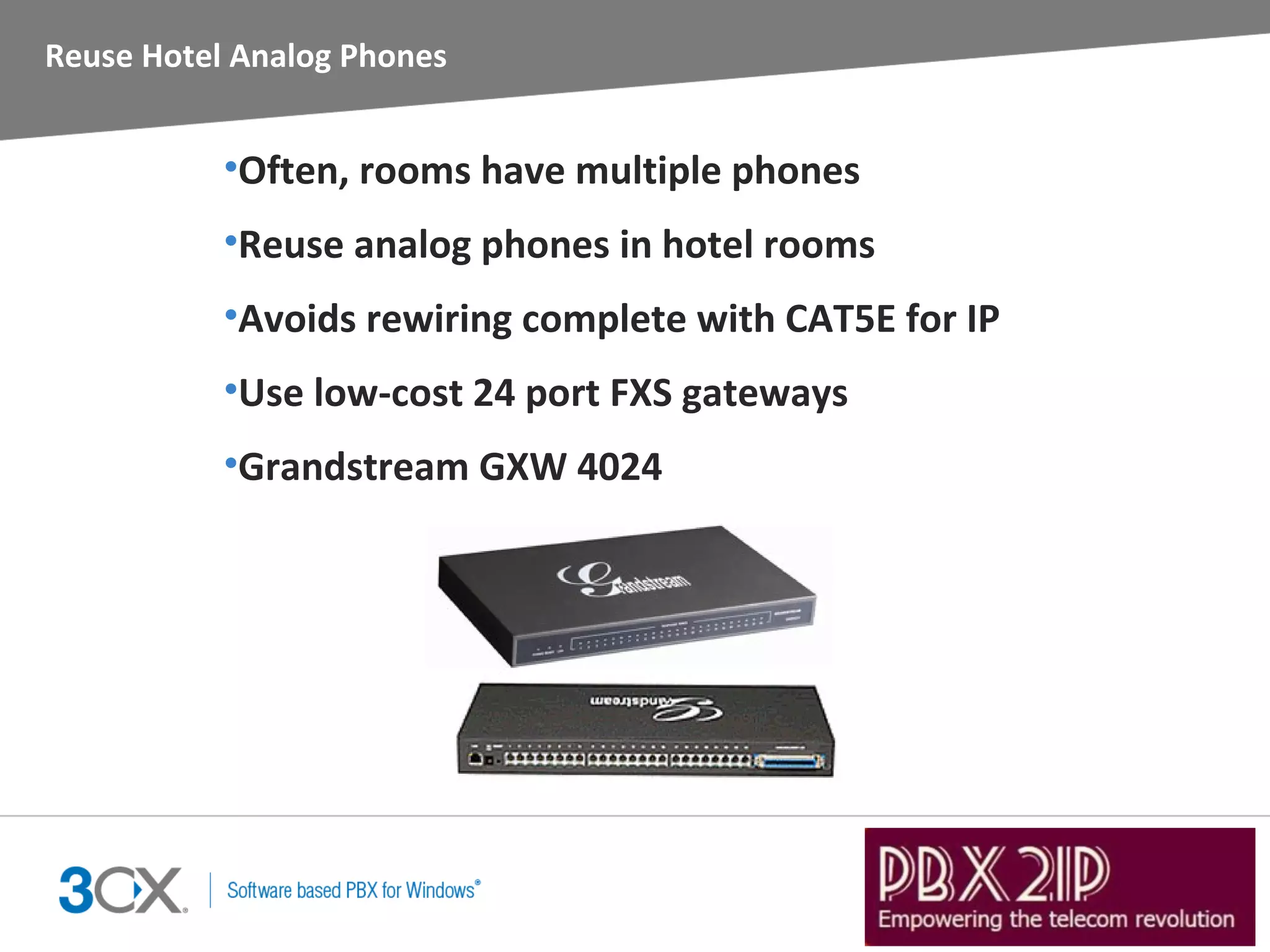 Reuse Hotel Analog Phones


           •Often, rooms have multiple phones
           •Reuse analog phones in hotel rooms
           •Avoids rewiring complete with CAT5E for IP
           •Use low-cost 24 port FXS gateways
           •Grandstream GXW 4024
 