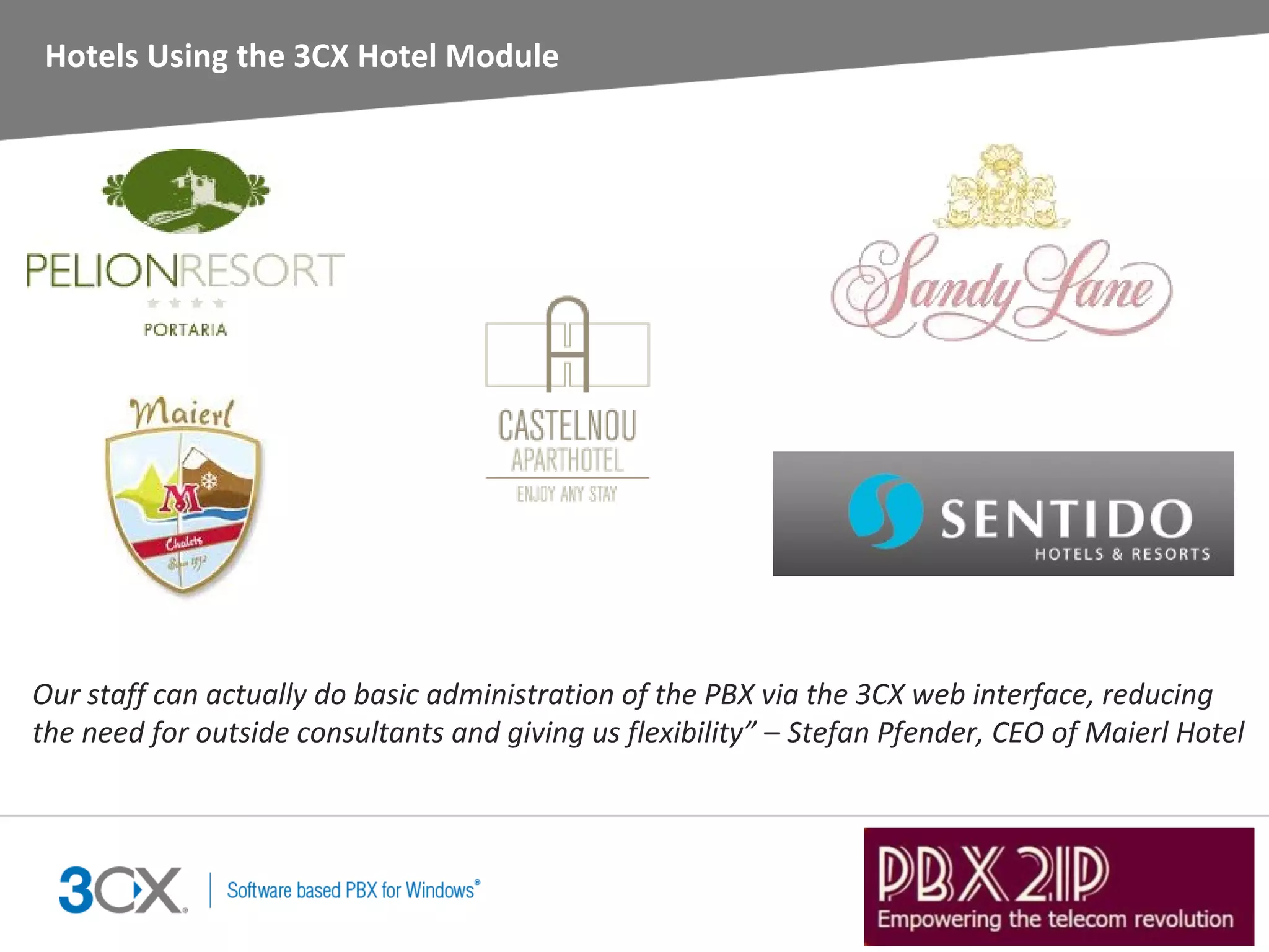 Hotels Using the 3CX Hotel Module




Our staff can actually do basic administration of the PBX via the 3CX web interface, reducing
the need for outside consultants and giving us flexibility” – Stefan Pfender, CEO of Maierl Hotel
 