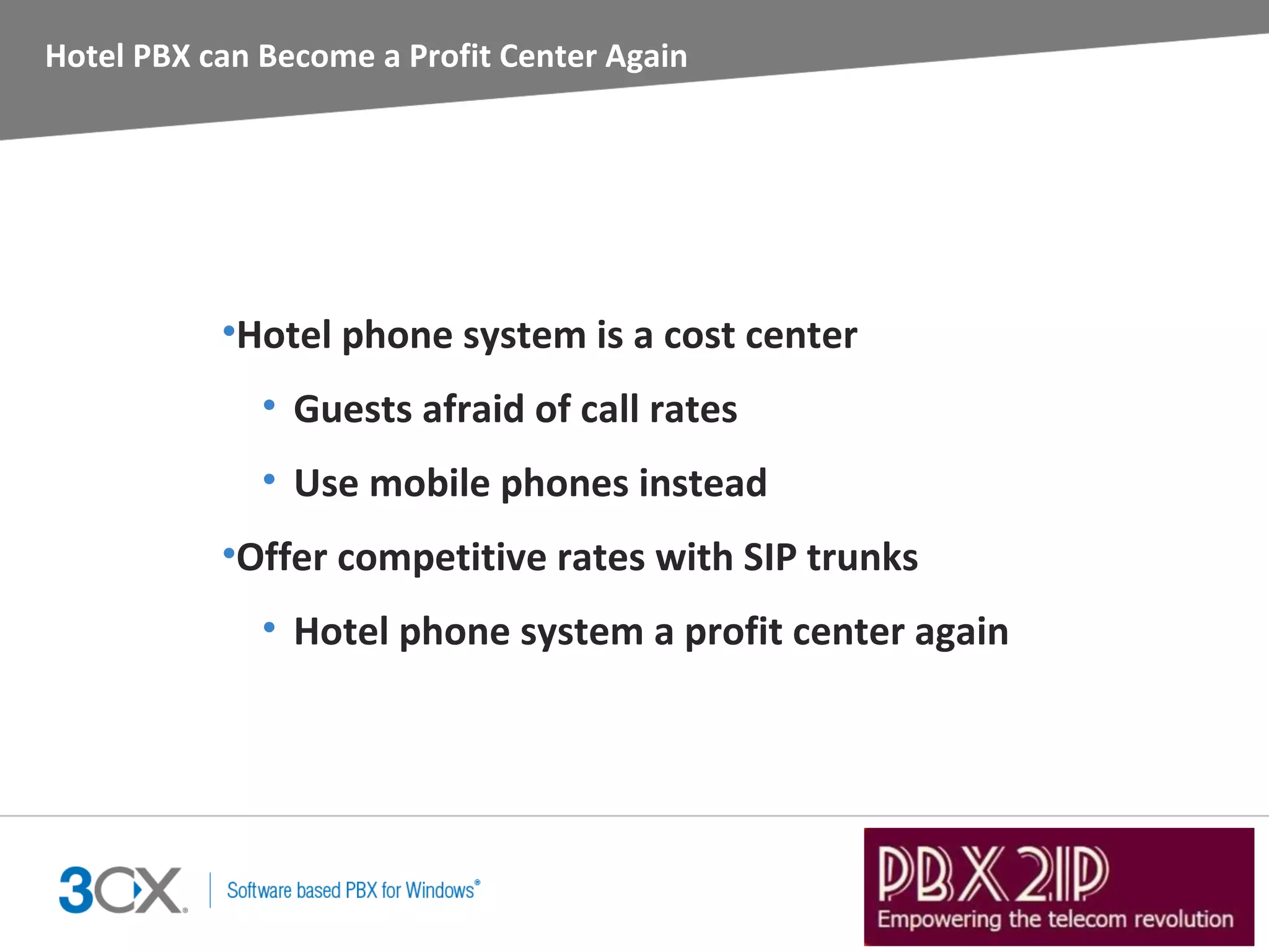 Hotel PBX can Become a Profit Center Again




           •Hotel phone system is a cost center
              • Guests afraid of call rates
              • Use mobile phones instead
           •Offer competitive rates with SIP trunks
              • Hotel phone system a profit center again
 