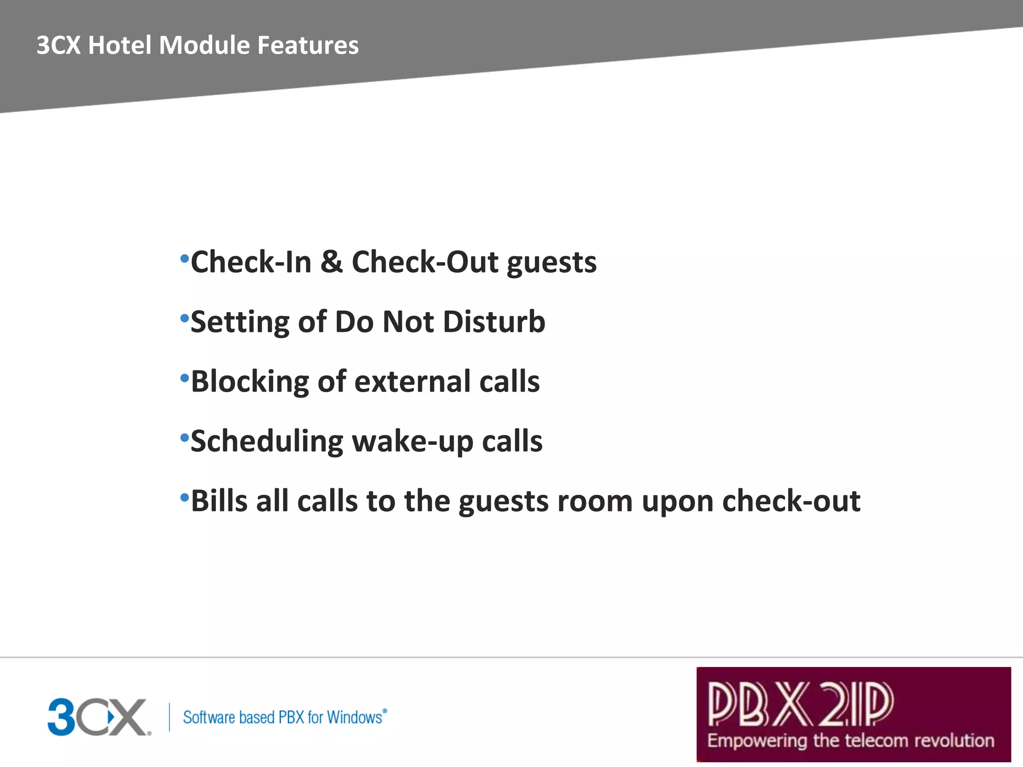 3CX Hotel Module Features




           •Check-In & Check-Out guests
           •Setting of Do Not Disturb
           •Blocking of external calls
           •Scheduling wake-up calls
           •Bills all calls to the guests room upon check-out
 