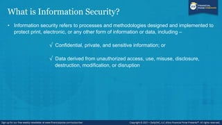 What is Information Security?
• Information security refers to processes and methodologies designed and implemented to
protect print, electronic, or any other form of information or data, including –
√ Confidential, private, and sensitive information; or
√ Data derived from unauthorized access, use, misuse, disclosure,
destruction, modification, or disruption
 