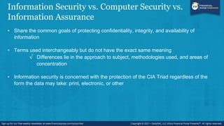 Information Security vs. Computer Security vs.
Information Assurance
• Share the common goals of protecting confidentiality, integrity, and availability of
information
• Terms used interchangeably but do not have the exact same meaning
√ Differences lie in the approach to subject, methodologies used, and areas of
concentration
• Information security is concerned with the protection of the CIA Triad regardless of the
form the data may take: print, electronic, or other
 
