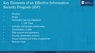 Key Elements of an Effective Information
Security Program (ISP)
• Purpose
• Scope
• Information security objectives
√ CIA Triad
• Authority and access control policy
• Classification of data
• Data support and operations
• Security awareness sessions
• Responsibilities and duties of personnel
• Relevant laws
 
