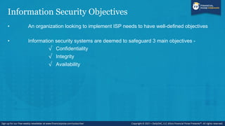 Information Security Objectives
• An organization looking to implement ISP needs to have well-defined objectives
• Information security systems are deemed to safeguard 3 main objectives -
√ Confidentiality
√ Integrity
√ Availability
 