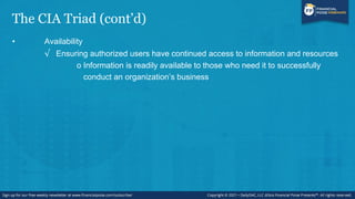 The CIA Triad (cont’d)
• Availability
√ Ensuring authorized users have continued access to information and resources
o Information is readily available to those who need it to successfully
conduct an organization’s business
 