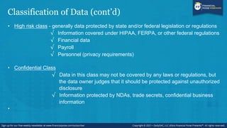 Classification of Data (cont’d)
• High risk class - generally data protected by state and/or federal legislation or regulations
√ Information covered under HIPAA, FERPA, or other federal regulations
√ Financial data
√ Payroll
√ Personnel (privacy requirements)
• Confidential Class
√ Data in this class may not be covered by any laws or regulations, but
the data owner judges that it should be protected against unauthorized
disclosure
√ Information protected by NDAs, trade secrets, confidential business
information
•
 