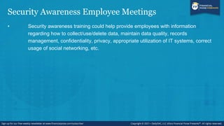 Security Awareness Employee Meetings
• Security awareness training could help provide employees with information
regarding how to collect/use/delete data, maintain data quality, records
management, confidentiality, privacy, appropriate utilization of IT systems, correct
usage of social networking, etc.
 