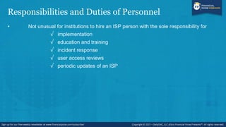 Responsibilities and Duties of Personnel
• Not unusual for institutions to hire an ISP person with the sole responsibility for
√ implementation
√ education and training
√ incident response
√ user access reviews
√ periodic updates of an ISP
 
