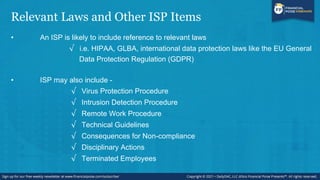 Relevant Laws and Other ISP Items
• An ISP is likely to include reference to relevant laws
√ i.e. HIPAA, GLBA, international data protection laws like the EU General
Data Protection Regulation (GDPR)
• ISP may also include -
√ Virus Protection Procedure
√ Intrusion Detection Procedure
√ Remote Work Procedure
√ Technical Guidelines
√ Consequences for Non-compliance
√ Disciplinary Actions
√ Terminated Employees
 