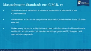 Massachusetts Standard: 201 C.M.R. 17
• Standards for the Protection of Personal Information of Residents of the
Commonwealth
• Implemented in 2010 - the top personal information protection law in the US when
enacted
• Makes every person or entity that owns personal information of a Massachusetts
resident to adopt a written information security program (WISP) designed with
appropriate safeguards
 