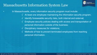 Massachusetts Information System Law
• In Massachusetts, every information security program must include:
√ At least one employee maintaining the information security program;
√ Identify foreseeable security risks, both internal and external;
√ Employee security policies dealing with access and transportation of
personal information outside of the business;
√ Disciplinary measures for violations;
√ Methods of how to prevent terminated employees from reaching
personal information.
 