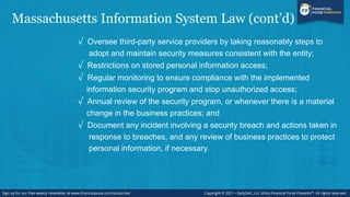 Massachusetts Information System Law (cont’d)
√ Oversee third-party service providers by taking reasonably steps to
adopt and maintain security measures consistent with the entity;
√ Restrictions on stored personal information access;
√ Regular monitoring to ensure compliance with the implemented
information security program and stop unauthorized access;
√ Annual review of the security program, or whenever there is a material
change in the business practices; and
√ Document any incident involving a security breach and actions taken in
response to breaches, and any review of business practices to protect
personal information, if necessary.
 