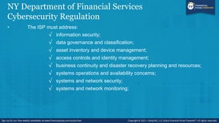NY Department of Financial Services
Cybersecurity Regulation
• The ISP must address:
√ information security;
√ data governance and classification;
√ asset inventory and device management;
√ access controls and identity management;
√ business continuity and disaster recovery planning and resources;
√ systems operations and availability concerns;
√ systems and network security;
√ systems and network monitoring;
 