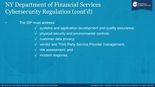 NY Department of Financial Services
Cybersecurity Regulation (cont’d)
• The ISP must address:
√ systems and application development and quality assurance;
√ physical security and environmental controls;
√ customer data privacy;
√ vendor and Third Party Service Provider management;
√ risk assessment; and
√ incident response.
 
