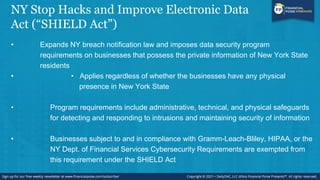 NY Stop Hacks and Improve Electronic Data
Act (“SHIELD Act”)
• Expands NY breach notification law and imposes data security program
requirements on businesses that possess the private information of New York State
residents
• • Applies regardless of whether the businesses have any physical
presence in New York State
• Program requirements include administrative, technical, and physical safeguards
for detecting and responding to intrusions and maintaining security of information
• Businesses subject to and in compliance with Gramm-Leach-Bliley, HIPAA, or the
NY Dept. of Financial Services Cybersecurity Requirements are exempted from
this requirement under the SHIELD Act
 