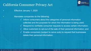 California Consumer Privacy Act
• Effective January 1, 2020
• Mandates companies do the following:
√ Inform consumers about the categories of personal information
collected and the purposes for which the information is being used;
√ Respond to verifiable consumer requests to access certain information;
√ Allow customers to opt-out of the sale of their personal information; and
√ Enable consumers (subject to carve outs) to request that businesses
delete their personal information.
 