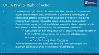 CCPA Private Right of Action
• Limited private right of action for consumers when there is an “unauthorized
access and exfiltration, theft, disclosure of a consumer’s nonencrypted or
nonredacted personal information” for a business’s violation of “the duty to
implement and maintain reasonable security procedures and practices”
• Consumer has to give the business 30 days to cure the alleged violation and to
respond with a written statement that the violation has been cured
√ Consumers can then bring a civil suit for statutory damages of between
$100 and $750 “per consumer per incident or actual damages,
whichever is greater.”
o Cal. Civ. Code § 1798.150(a)(1)(A)
• Attorney General may also issue fines of up to $7,500 per violation, with
maximum penalties reserved for intentional noncompliance
 