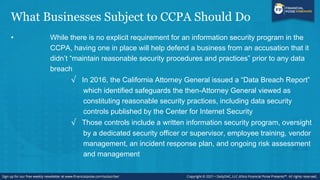 What Businesses Subject to CCPA Should Do
• While there is no explicit requirement for an information security program in the
CCPA, having one in place will help defend a business from an accusation that it
didn’t “maintain reasonable security procedures and practices” prior to any data
breach
√ In 2016, the California Attorney General issued a “Data Breach Report”
which identified safeguards the then-Attorney General viewed as
constituting reasonable security practices, including data security
controls published by the Center for Internet Security
√ Those controls include a written information security program, oversight
by a dedicated security officer or supervisor, employee training, vendor
management, an incident response plan, and ongoing risk assessment
and management
 