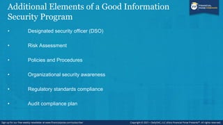 Additional Elements of a Good Information
Security Program
• Designated security officer (DSO)
• Risk Assessment
• Policies and Procedures
• Organizational security awareness
• Regulatory standards compliance
• Audit compliance plan
 