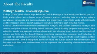 About The Faculty
Kathryn Nadro - knadro@sfgh.com
Kathryn (“Katie”) Nadro leads Sugar Felsenthal Grais & Helsinger’s Data Security and Privacy practice.
Katie advises clients on a diverse array of business matters, including data security and privacy
compliance, commercial and business disputes, and employment issues. Katie works with individuals
and businesses of all sizes to craft successful resolutions tailored to each individual matter.
Katie is a Certified Information Privacy Professional (CIPP/US) and counsels clients on a variety of data
security and privacy issues, including breach response, policy drafting, program management, data
collection, vendor management, and compliance with ever-changing state, federal, and international
privacy law. Katie also has broad litigation experience representing companies and individuals in
contract, non-compete, discrimination, harassment, fiduciary duty, and trade secret litigation in state
and federal court. With a background as both in-house and outside counsel, Katie understands that
business objectives, time, and resources play an important role in reaching a favorable outcome for
each client.
47
 