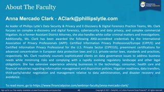 About The Faculty
Anna Mercado Clark - AClark@phillipslytle.com
As leader of Phillips Lytle’s Data Security & Privacy and E-Discovery & Digital Forensics Practice Teams, Ms. Clark
focuses on complex e-discovery and digital forensics, cybersecurity and data privacy, and complex commercial
litigation. As a former Assistant District Attorney, she also handles white collar criminal matters and investigations.
Additionally, Ms. Clark has been awarded the following ANSI-accredited credentials by the International
Association of Privacy Professionals (IAPP): Certified Information Privacy Professional/Europe (CIPP/E) and
Certified Information Privacy Professional for the U.S. Private Sector (CIPP/US), preeminent certifications for
advanced concentration in European data protection laws and U.S. private-sector laws, standards and practices,
respectively. Ms. Clark routinely counsels sophisticated clients on data governance issues to address business
needs while minimizing risks and complying with a rapidly evolving regulatory landscape and other legal
obligations. She has extensive experience advising businesses in the technology, consumer, health care and
financial industries regarding information management and disposition policies, litigation readiness, data transfers,
third-party/vendor negotiation and management relative to data administration, and disaster recovery and
avoidance.
To read more, go to https://www.financialpoise.com/webinar-faculty/anna-mercado-clark/
48
 