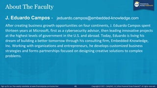About The Faculty
J. Eduardo Campos - jeduardo.campos@embedded-knowledge.com
After creating business growth opportunities on four continents, J. Eduardo Campos spent
thirteen years at Microsoft, first as a cybersecurity advisor, then leading innovative projects
at the highest levels of government in the U.S. and abroad. Today, Eduardo is living his
dream of building a better tomorrow through his consulting firm, Embedded-Knowledge,
Inc. Working with organizations and entrepreneurs, he develops customized business
strategies and forms partnerships focused on designing creative solutions to complex
problems.
49
 