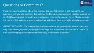 Questions or Comments?
If you have any questions about this webinar that you did not get to ask during the live
premiere, or if you are watching this webinar On Demand, please do not hesitate to email us
at info@financialpoise.com with any questions or comments you may have. Please include
the name of the webinar in your email and we will do our best to provide a timely response.
IMPORTANT NOTE: The material in this presentation is for general educational purposes
only. It has been prepared primarily for attorneys and accountants for use in the pursuit of
their continuing legal education and continuing professional education.
50
 