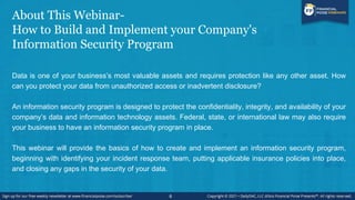 About This Webinar-
How to Build and Implement your Company's
Information Security Program
Data is one of your business’s most valuable assets and requires protection like any other asset. How
can you protect your data from unauthorized access or inadvertent disclosure?
An information security program is designed to protect the confidentiality, integrity, and availability of your
company’s data and information technology assets. Federal, state, or international law may also require
your business to have an information security program in place.
This webinar will provide the basics of how to create and implement an information security program,
beginning with identifying your incident response team, putting applicable insurance policies into place,
and closing any gaps in the security of your data.
6
 