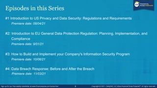 Episodes in this Series
#1 Introduction to US Privacy and Data Security: Regulations and Requirements
Premiere date: 08/04/21
#2: Introduction to EU General Data Protection Regulation: Planning, Implementation, and
Compliance
Premiere date: 9/01/21
#3: How to Build and Implement your Company's Information Security Program
Premiere date: 10/06/21
#4: Data Breach Response: Before and After the Breach
Premiere date: 11/03/21
8
 