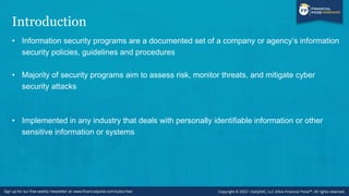 Introduction
• Information security programs are a documented set of a company or agency’s information
security policies, guidelines and procedures
• Majority of security programs aim to assess risk, monitor threats, and mitigate cyber
security attacks
• Implemented in any industry that deals with personally identifiable information or other
sensitive information or systems
 