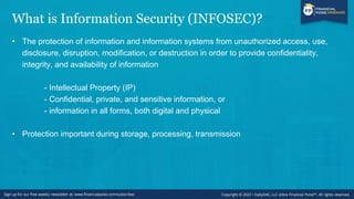 What is Information Security (INFOSEC)?
• The protection of information and information systems from unauthorized access, use,
disclosure, disruption, modification, or destruction in order to provide confidentiality,
integrity, and availability of information
- Intellectual Property (IP)
- Confidential, private, and sensitive information, or
- information in all forms, both digital and physical
• Protection important during storage, processing, transmission
 