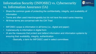 Information Security (INFOSEC) vs. Cybersecurity
vs. Information Assurance (IA)
• Share the common goals of protecting the confidentiality, integrity, and availability of
information
• Terms are often used interchangeably but do not have the exact same meaning
• All three terms are concerned with the CIA Triad
• INFOSEC scope is information in all forms (i.e., digital and paper)
• Cybersecurity is information in digital form
• IA are the measures that protect and defend information and information systems by
ensuring their availability, integrity, authentication
- Basically, a term for INFOSEC used in select committees
 