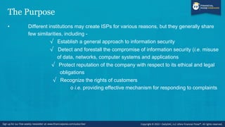 The Purpose
• Different institutions may create ISPs for various reasons, but they generally share
few similarities, including -
√ Establish a general approach to information security
√ Detect and forestall the compromise of information security (i.e. misuse
of data, networks, computer systems and applications
√ Protect reputation of the company with respect to its ethical and legal
obligations
√ Recognize the rights of customers
o i.e. providing effective mechanism for responding to complaints
 