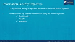 Information Security Objectives
• An organization looking to implement ISP needs to have well-defined objectives
• Information security systems are deemed to safeguard 3 main objectives -
√ Confidentiality
√ Integrity
√ Availability
 
